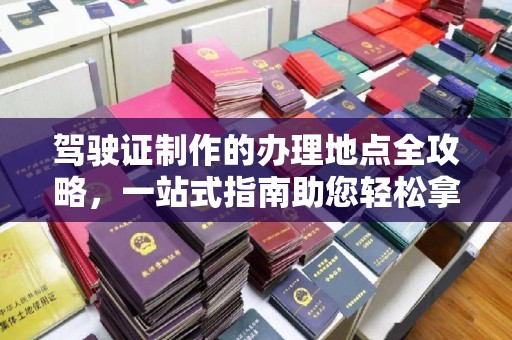 任县驾驶证制作的办理地点全攻略，一站式指南助您轻松拿证
